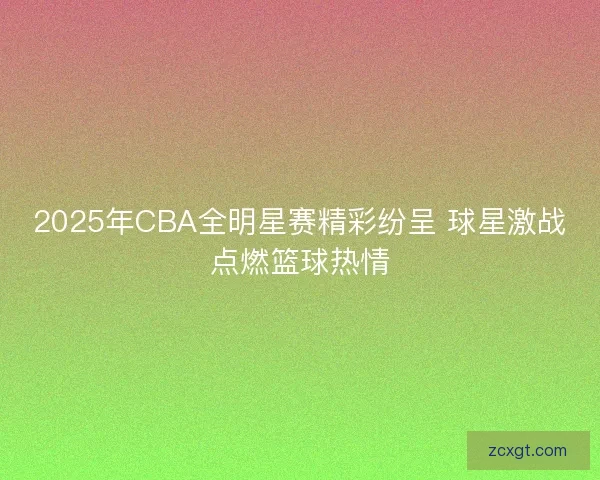 2025年CBA全明星赛精彩纷呈 球星激战点燃篮球热情