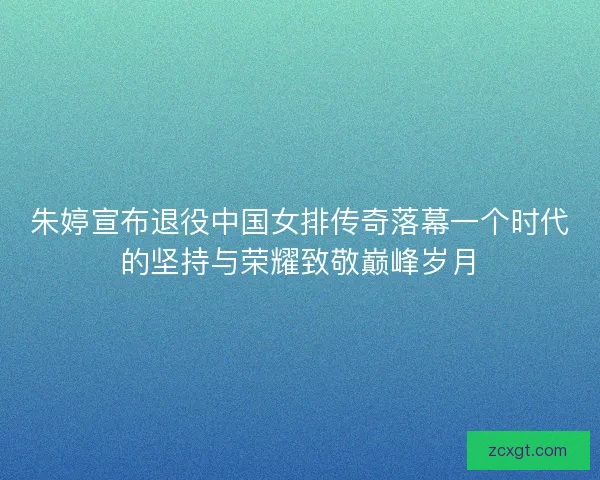 朱婷宣布退役中国女排传奇落幕一个时代的坚持与荣耀致敬巅峰岁月 朱婷宣布退役中国女排传奇落幕一个时代的坚持与荣耀致敬巅峰岁月
