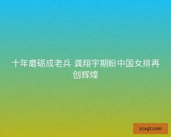 十年磨砺成老兵 龚翔宇期盼中国女排再创辉煌