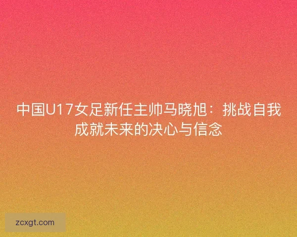 中国U17女足新任主帅马晓旭:挑战自我成就未来的决心与信念 中国U17女足新任主帅马晓旭:挑战自我成就未来的决心与信念
