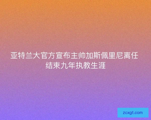 亚特兰大官方宣布主帅加斯佩里尼离任 结束九年执教生涯