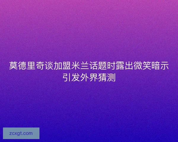 莫德里奇谈加盟米兰话题时露出微笑暗示引发外界猜测 莫德里奇谈加盟米兰话题时露出微笑暗示引发外界猜测