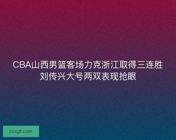 CBA山西男篮客场力克浙江取得三连胜刘传兴大号两双表现抢眼