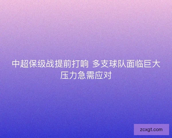 中超保级战提前打响 多支球队面临巨大压力急需应对 中超保级战提前打响 多支球队面临巨大压力急需应对