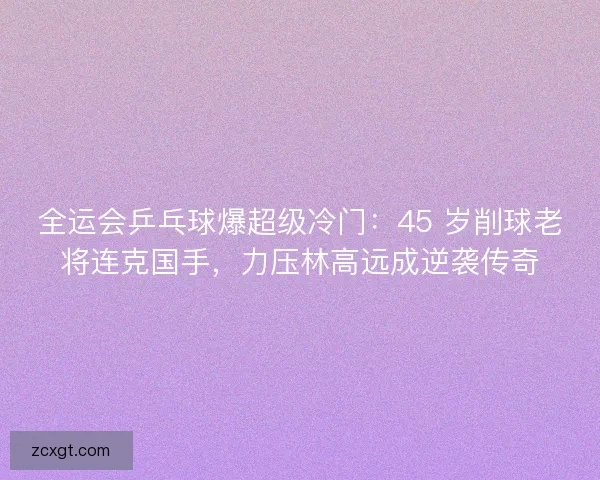 全运会乒乓球爆超级冷门：45 岁削球老将连克国手，力压林高远成逆袭传奇