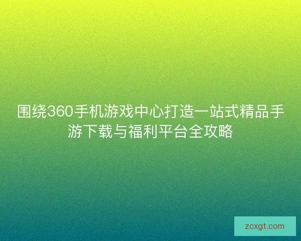 围绕360手机游戏中心打造一站式精品手游下载与福利平台全攻略 围绕360手机游戏中心打造一站式精品手游下载与福利平台全攻略