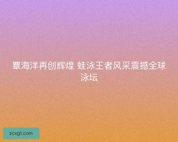 覃海洋再创辉煌 蛙泳王者风采震撼全球泳坛
