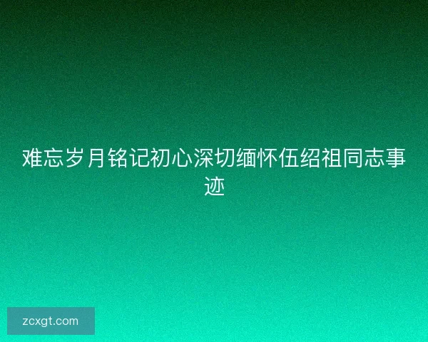 难忘岁月铭记初心深切缅怀伍绍祖同志事迹