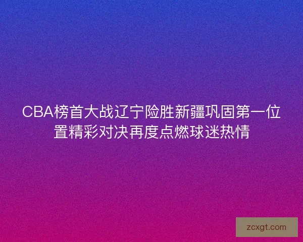 CBA榜首大战辽宁险胜新疆巩固第一位置精彩对决再度点燃球迷热情