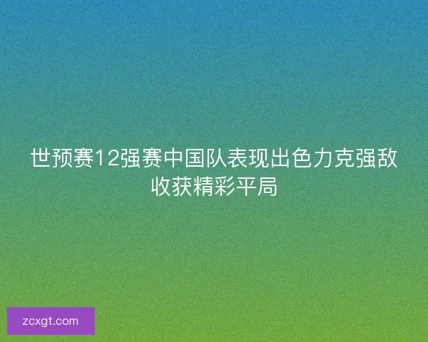 世预赛12强赛中国队表现出色力克强敌收获精彩平局 世预赛12强赛中国队表现出色力克强敌收获精彩平局