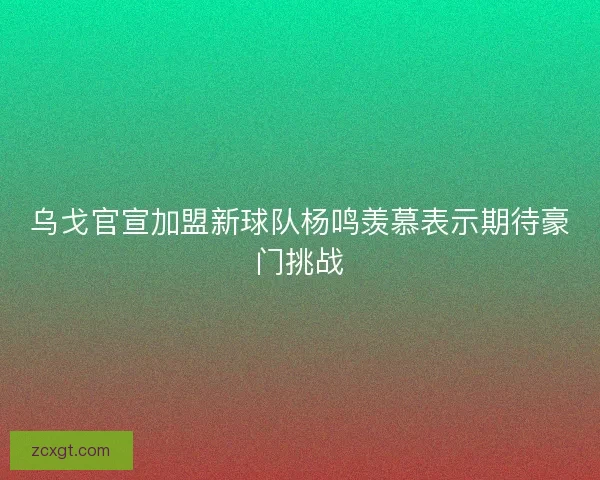 乌戈官宣加盟新球队杨鸣羡慕表示期待豪门挑战 乌戈官宣加盟新球队杨鸣羡慕表示期待豪门挑战