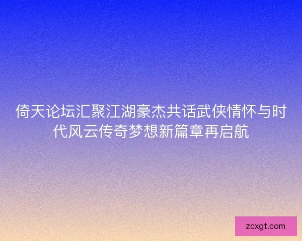 倚天论坛汇聚江湖豪杰共话武侠情怀与时代风云传奇梦想新篇章再启航 倚天论坛汇聚江湖豪杰共话武侠情怀与时代风云传奇梦想新篇章再启航
