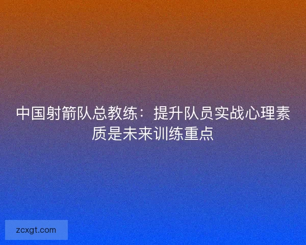 中国射箭队总教练：提升队员实战心理素质是未来训练重点