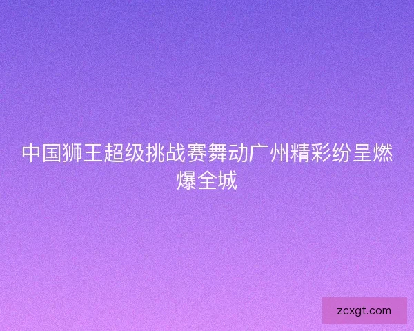 中国狮王超级挑战赛舞动广州精彩纷呈燃爆全城