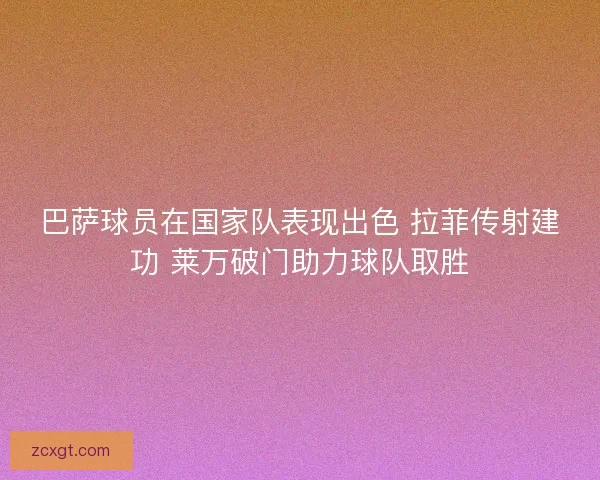 巴萨球员在国家队表现出色 拉菲传射建功 莱万破门助力球队取胜 巴萨球员在国家队表现出色 拉菲传射建功 莱万破门助力球队取胜