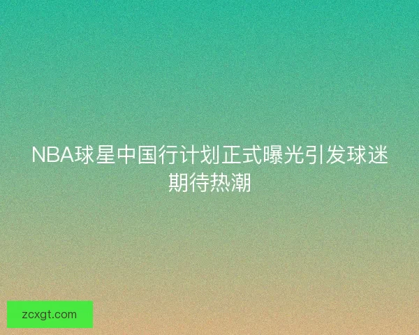 NBA球星中国行计划正式曝光引发球迷期待热潮