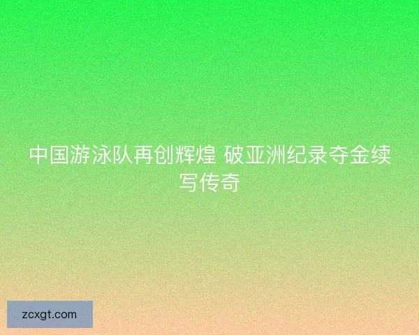 中国游泳队再创辉煌 破亚洲纪录夺金续写传奇