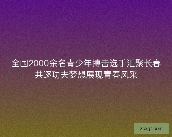 全国2000余名青少年搏击选手汇聚长春共逐功夫梦想展现青春风采
