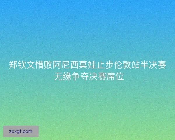 郑钦文惜败阿尼西莫娃止步伦敦站半决赛 无缘争夺决赛席位