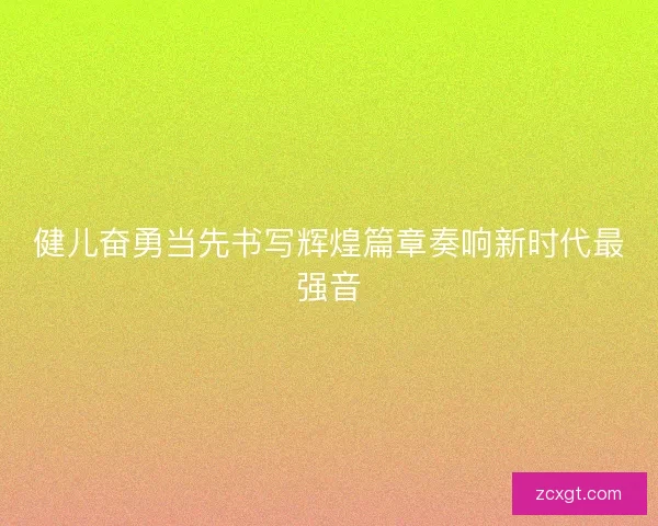 健儿奋勇当先书写辉煌篇章奏响新时代最强音 健儿奋勇当先书写辉煌篇章奏响新时代最强音
