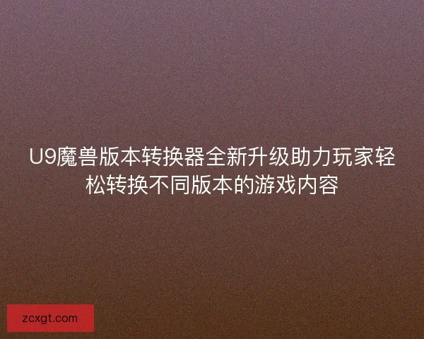 U9魔兽版本转换器全新升级助力玩家轻松转换不同版本的游戏内容 U9魔兽版本转换器全新升级助力玩家轻松转换不同版本的游戏内容
