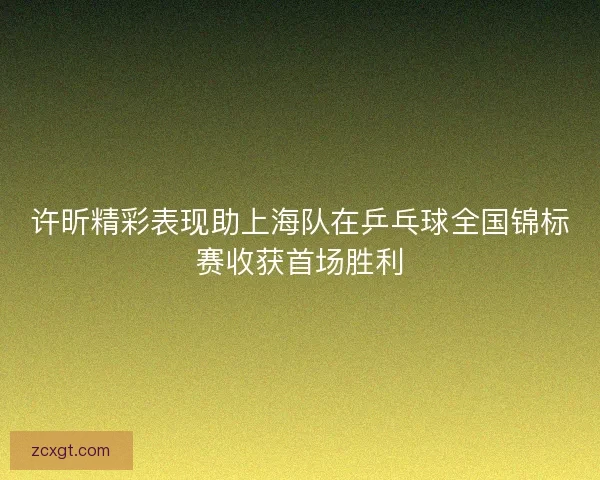 许昕精彩表现助上海队在乒乓球全国锦标赛收获首场胜利 许昕精彩表现助上海队在乒乓球全国锦标赛收获首场胜利